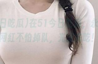 在51今日吃瓜，永久大瓜网红不怕掉队，光速来吃！
