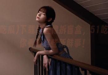 下载过程像拆盲盒，51吃瓜带你看看这些新鲜事！