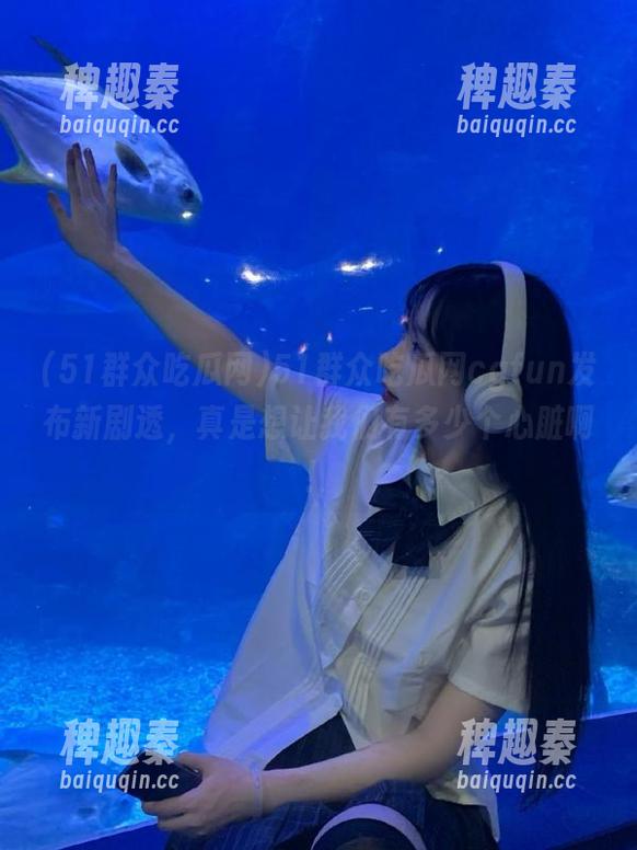 51群众吃瓜网cgfun发布新剧透，真是想让我们有多少个心脏啊！
