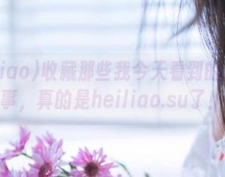 收藏那些我今天看到的超奇葩事，真的是heiliao.su了！