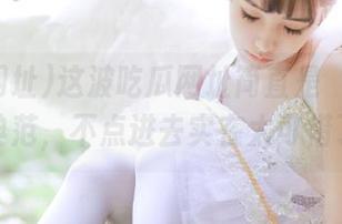 这波吃瓜网址简直是‘收藏’的典范，不点进去实在太可惜了！