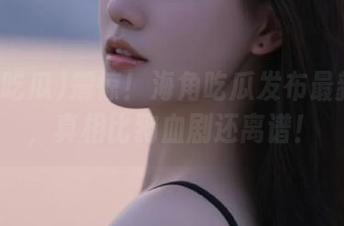 震惊！海角吃瓜发布最新黑料，真相比狗血剧还离谱！